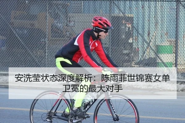 安洗莹状态深度解析：陈雨菲世锦赛女单卫冕的最大对手