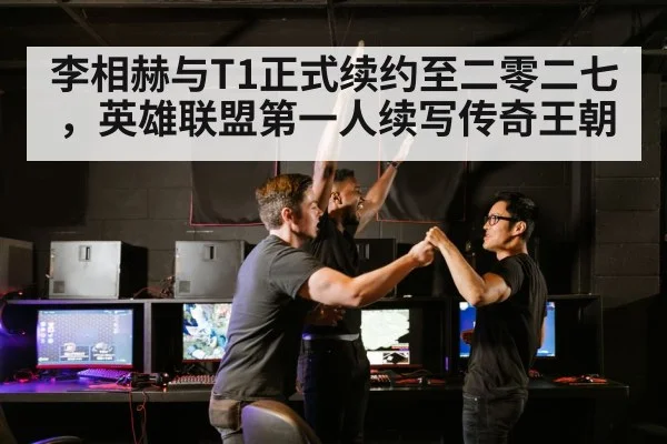 李相赫与T1正式续约至二零二七,英雄联盟第一人续写传奇王朝